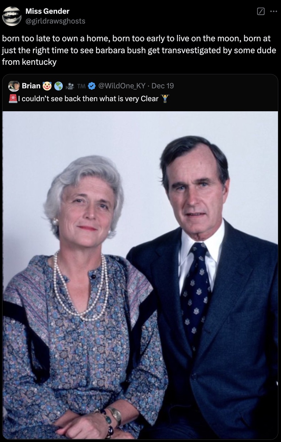 President - Miss Gender born too late to own a home, born too early to live on the moon, born at just the right time to see barbara bush get transvestigated by some dude from kentucky Brian Tm Dec 19 I couldn't see back then what is very Clear Y